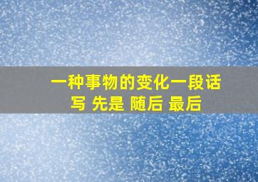 一种事物的变化一段话写 先是 随后 最后